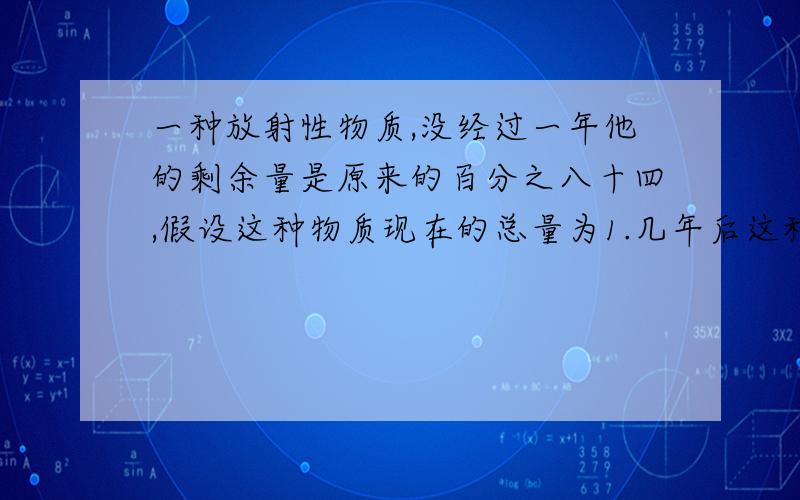 一种放射性物质,没经过一年他的剩余量是原来的百分之八十四,假设这种物质现在的总量为1.几年后这种物质的剩余量约为现在的一半