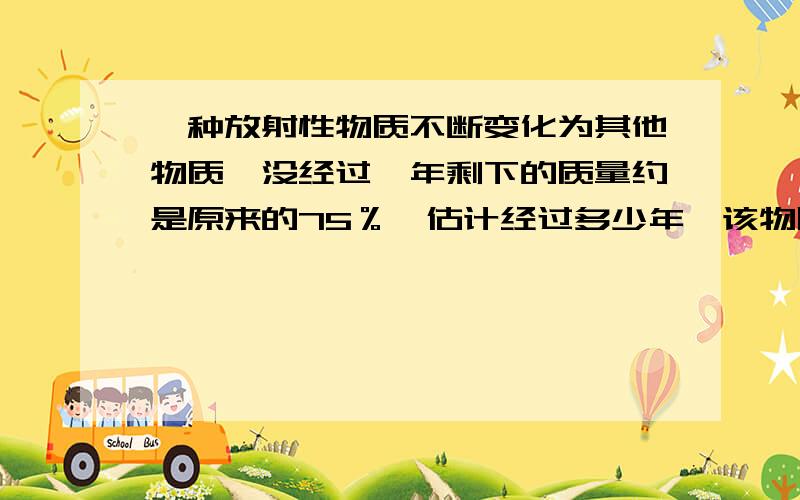 一种放射性物质不断变化为其他物质,没经过一年剩下的质量约是原来的75％,估计经过多少年,该物质的剩流量是原来的三分之一?（lg2约等于0.3010,用对数函数解此题）是        “每经过一年剩