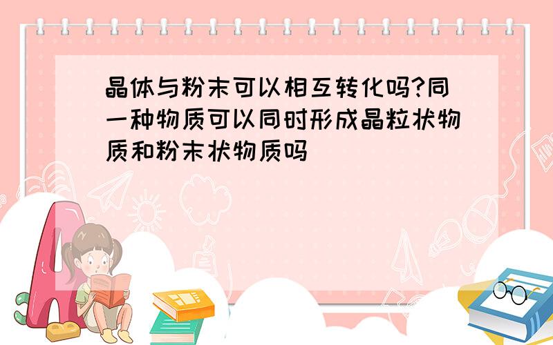 晶体与粉末可以相互转化吗?同一种物质可以同时形成晶粒状物质和粉末状物质吗