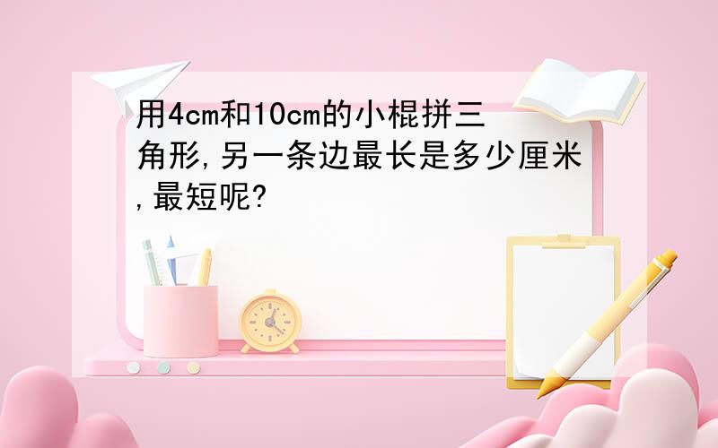 用4cm和10cm的小棍拼三角形,另一条边最长是多少厘米,最短呢?