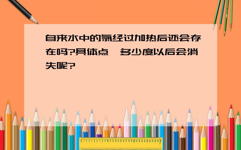 自来水中的氯经过加热后还会存在吗?具体点,多少度以后会消失呢?