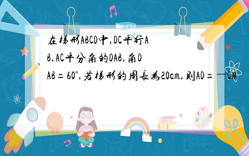 在梯形ABCD中,DC平行AB,AC平分角的DAB,角DAB=60°,若梯形的周长为20cm,则AD=―CM