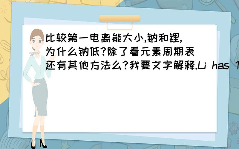 比较第一电离能大小,钠和锂,为什么钠低?除了看元素周期表还有其他方法么?我要文字解释.Li has 1 valence electron to remove 1st electron is harder so higher energy is needed.如果不对,那这个回答是什么问题