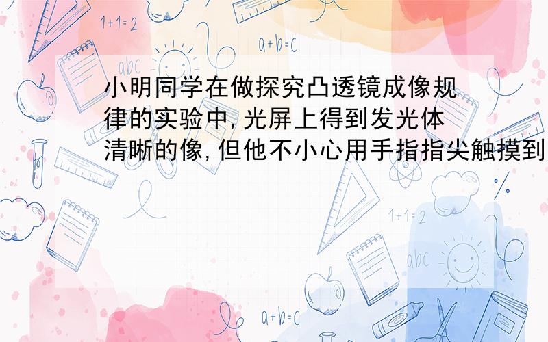 小明同学在做探究凸透镜成像规律的实验中,光屏上得到发光体清晰的像,但他不小心用手指指尖触摸到了凸透镜,这时光屏上会出现怎样的情况?小勇说,光屏上会指尖的像；小强说,光屏上会出