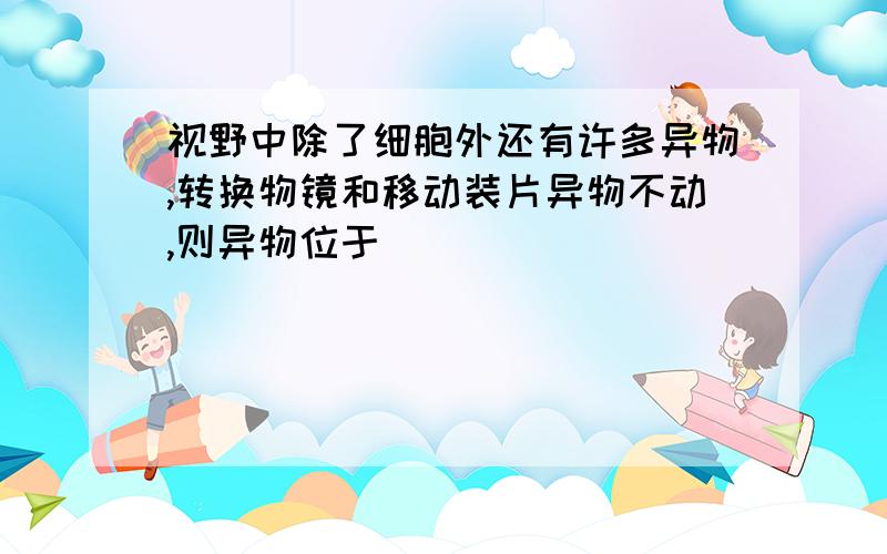 视野中除了细胞外还有许多异物,转换物镜和移动装片异物不动,则异物位于