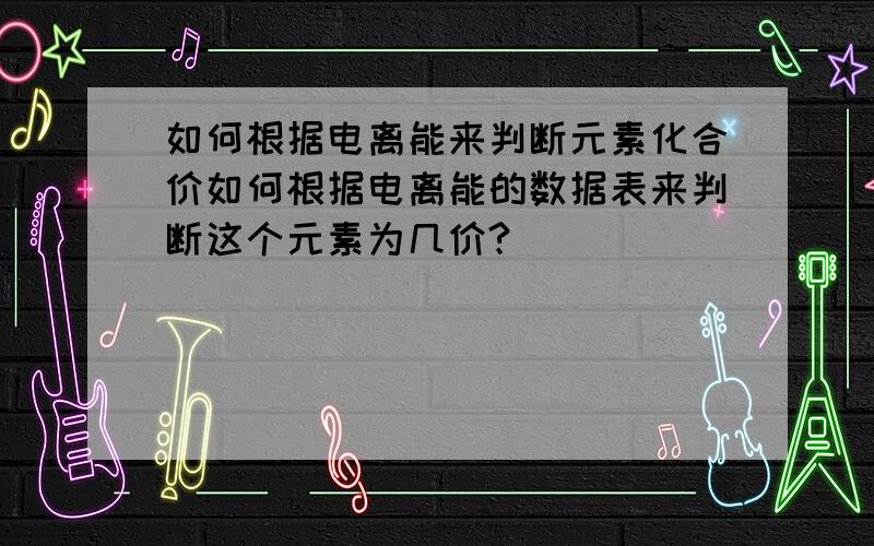 如何根据电离能来判断元素化合价如何根据电离能的数据表来判断这个元素为几价?