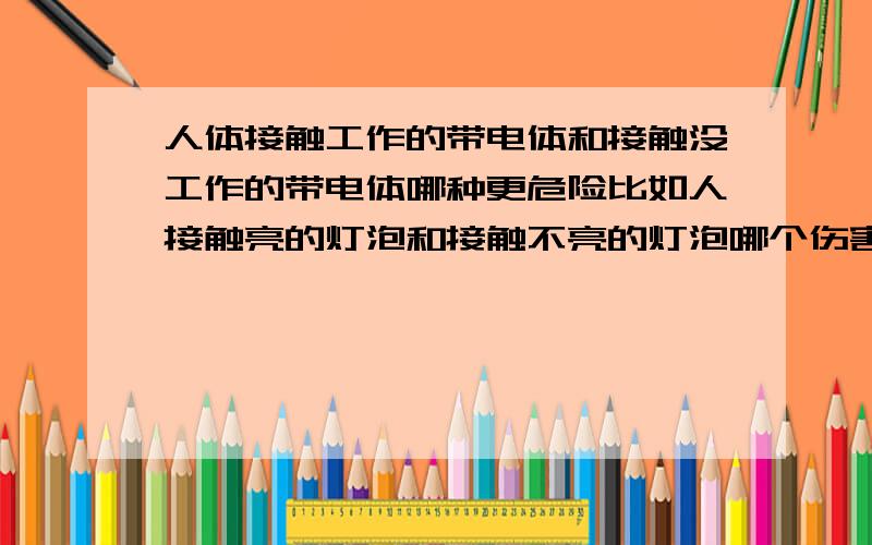 人体接触工作的带电体和接触没工作的带电体哪种更危险比如人接触亮的灯泡和接触不亮的灯泡哪个伤害大灯泡外壳有相电