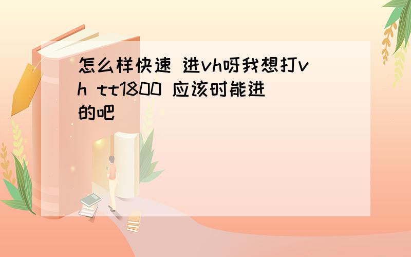 怎么样快速 进vh呀我想打vh tt1800 应该时能进的吧