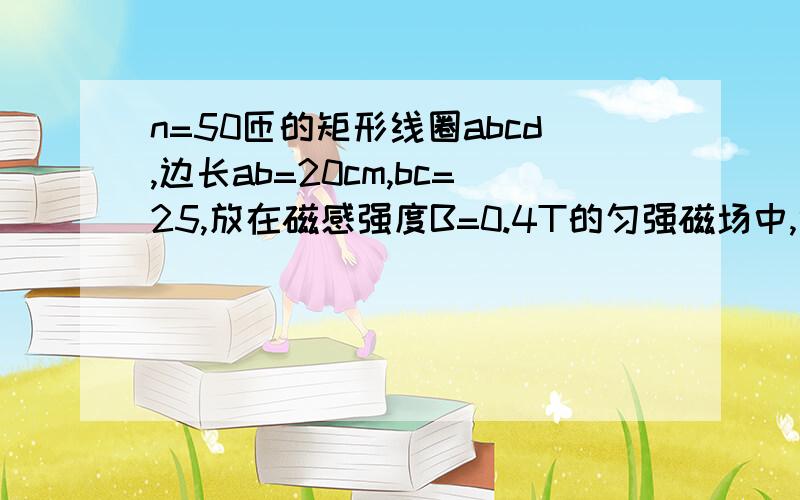 n=50匝的矩形线圈abcd,边长ab=20cm,bc=25,放在磁感强度B=0.4T的匀强磁场中,绕垂直于磁感线且通过线...n=50匝的矩形线圈abcd,边长ab=20cm,bc=25,放在磁感强度B=0.4T的匀强磁场中,绕垂直于磁感线且通过线