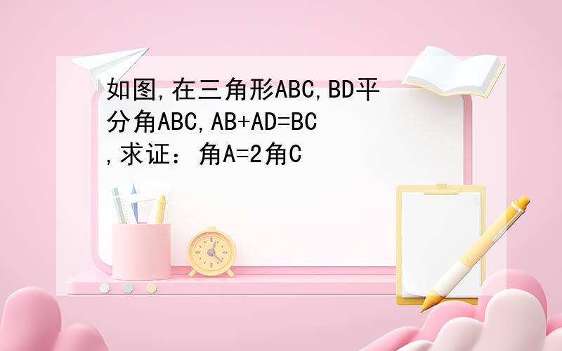 如图,在三角形ABC,BD平分角ABC,AB+AD=BC,求证：角A=2角C