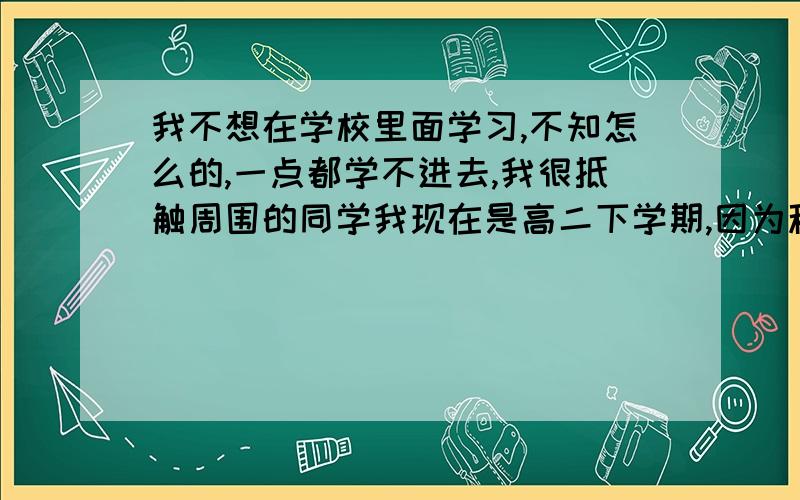 我不想在学校里面学习,不知怎么的,一点都学不进去,我很抵触周围的同学我现在是高二下学期,因为种种原因吧总是抵触学校,很抵触周围的环境,那些人,或许导致了我心理上有障碍,在那种环