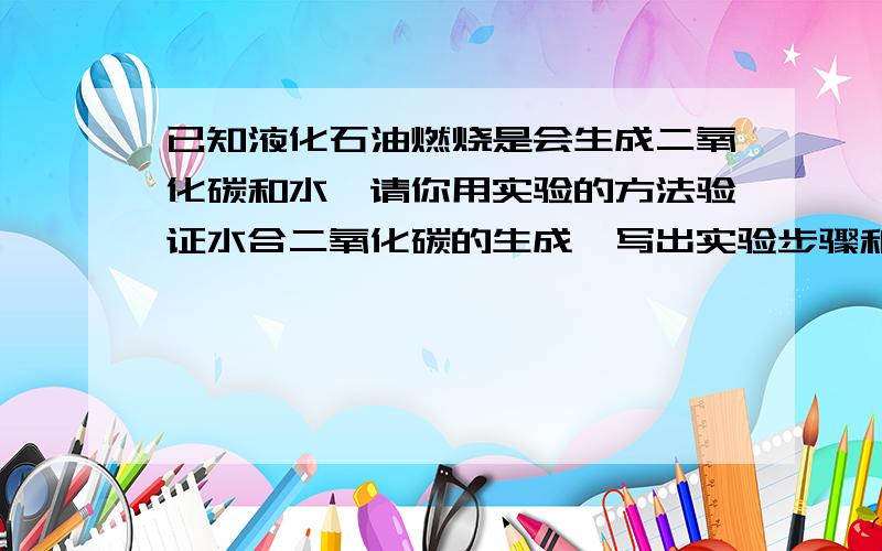 已知液化石油燃烧是会生成二氧化碳和水,请你用实验的方法验证水合二氧化碳的生成,写出实验步骤和现象