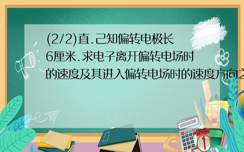 (2/2)直.己知偏转电极长6厘米.求电子离开偏转电场时的速度及其进入偏转电场时的速度方向之间的夹角.