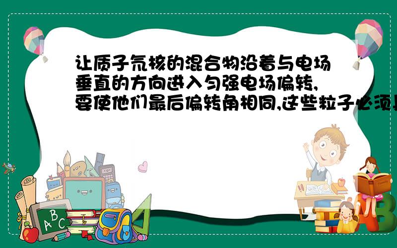 让质子氘核的混合物沿着与电场垂直的方向进入匀强电场偏转,要使他们最后偏转角相同,这些粒子必须具有相同的（）B动能C比荷D质量