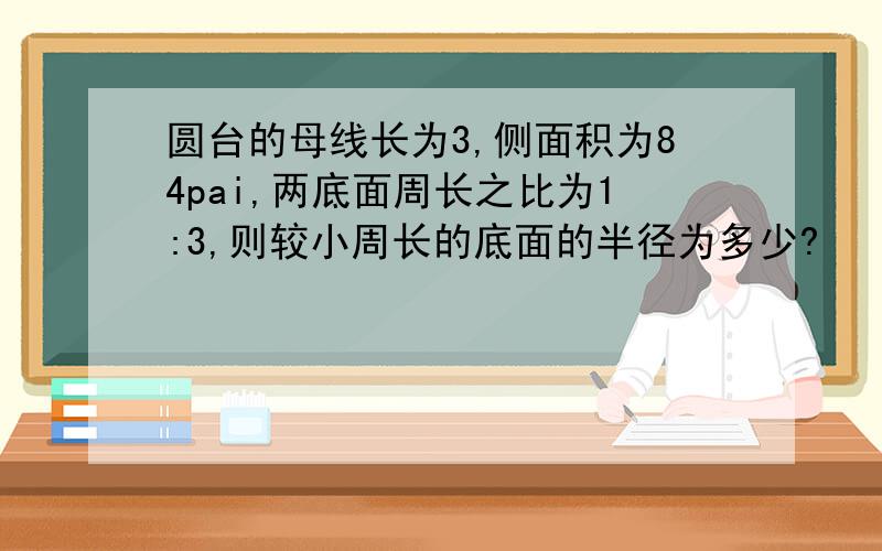 圆台的母线长为3,侧面积为84pai,两底面周长之比为1:3,则较小周长的底面的半径为多少?