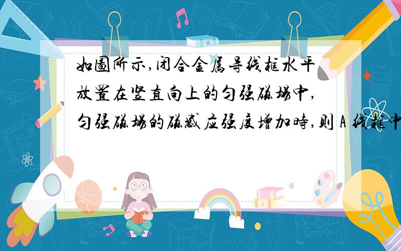 如图所示,闭合金属导线框水平放置在竖直向上的匀强磁场中,匀强磁场的磁感应强度增加时,则 A 线框中的感应电流一定增大 B 线框中的感应电流可能减小 这两者说法哪个是对的,还是都是错