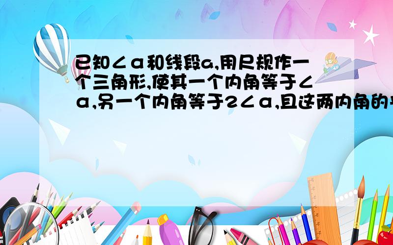 已知∠α和线段a,用尺规作一个三角形,使其一个内角等于∠α,另一个内角等于2∠α,且这两内角的夹边等于a