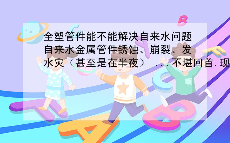 全塑管件能不能解决自来水问题自来水金属管件锈蚀、崩裂、发水灾（甚至是在半夜） ...不堪回首.现在的全塑自来水配件,例如PPR管件,几乎是应有尽有（内外丝弯头什么的）.将家中的金属