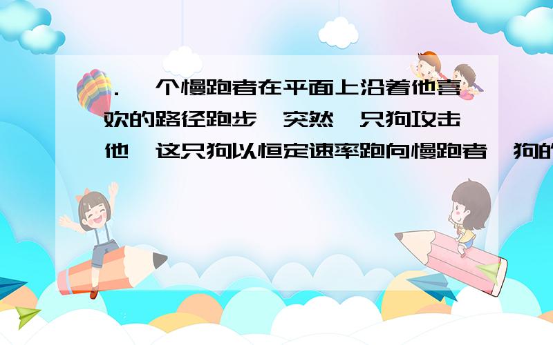 ．一个慢跑者在平面上沿着他喜欢的路径跑步,突然一只狗攻击他,这只狗以恒定速率跑向慢跑者,狗的跑动方向始终指向慢跑者,计算并画出狗跑动的轨迹.