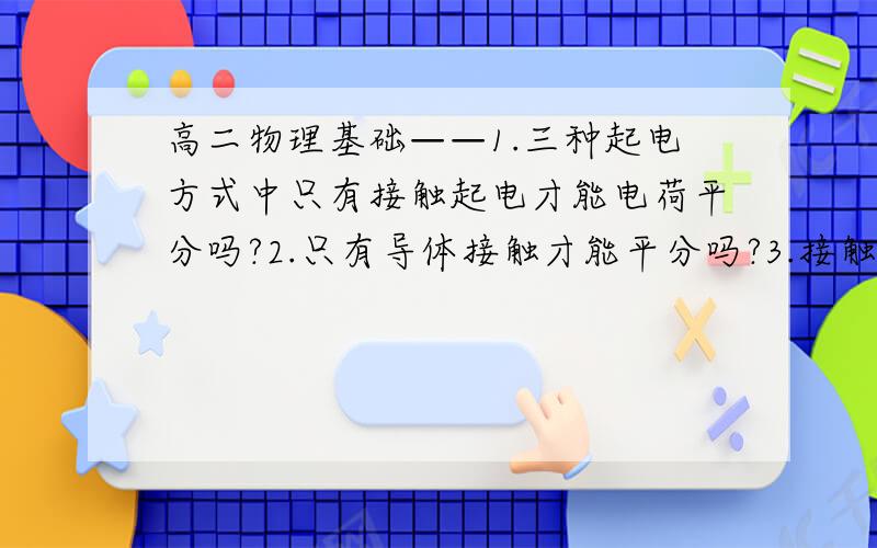 高二物理基础——1.三种起电方式中只有接触起电才能电荷平分吗?2.只有导体接触才能平分吗?3.接触起电只能是与验电器接触吗?摩擦起电包括接触吗?