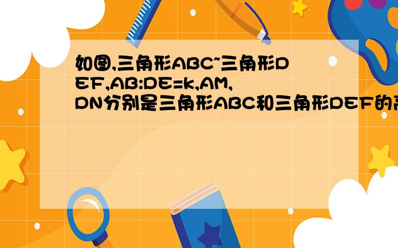 如图,三角形ABC~三角形DEF,AB:DE=k,AM,DN分别是三角形ABC和三角形DEF的高（1）三角形ABM~三角形DEN吗?证明（2）求AM/DN