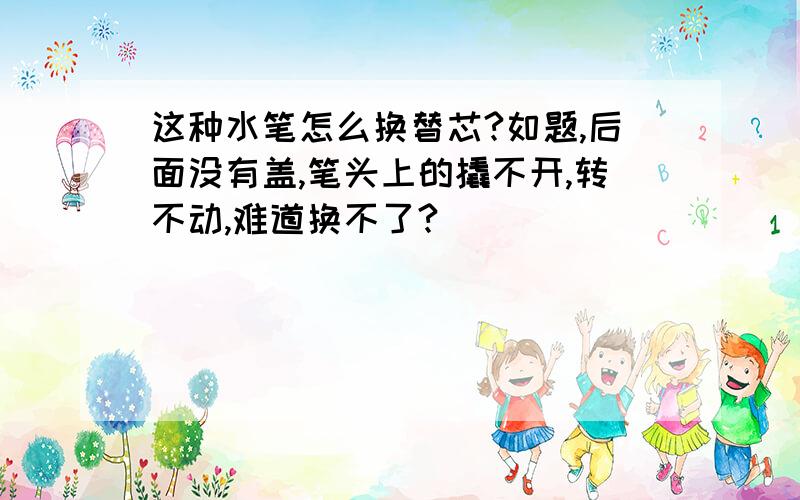 这种水笔怎么换替芯?如题,后面没有盖,笔头上的撬不开,转不动,难道换不了?