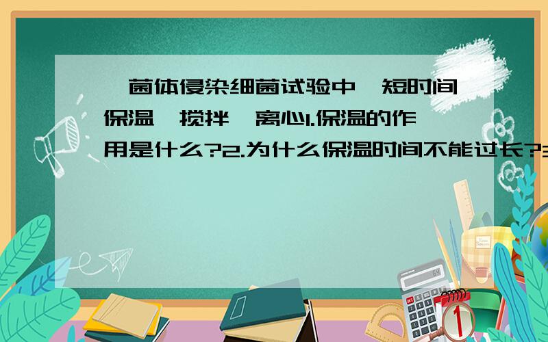 噬菌体侵染细菌试验中,短时间保温,搅拌,离心1.保温的作用是什么?2.为什么保温时间不能过长?3.搅拌和离心的作用是什么?4.搅拌和离心的作用有什么区别?