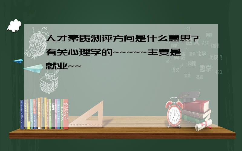 人才素质测评方向是什么意思?有关心理学的~~~~~主要是就业~~