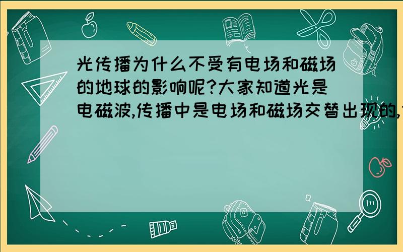 光传播为什么不受有电场和磁场的地球的影响呢?大家知道光是电磁波,传播中是电场和磁场交替出现的,但是为什么到地球后它的电场和磁场没有受到改变呢,还是我没学到?买高手指教下,