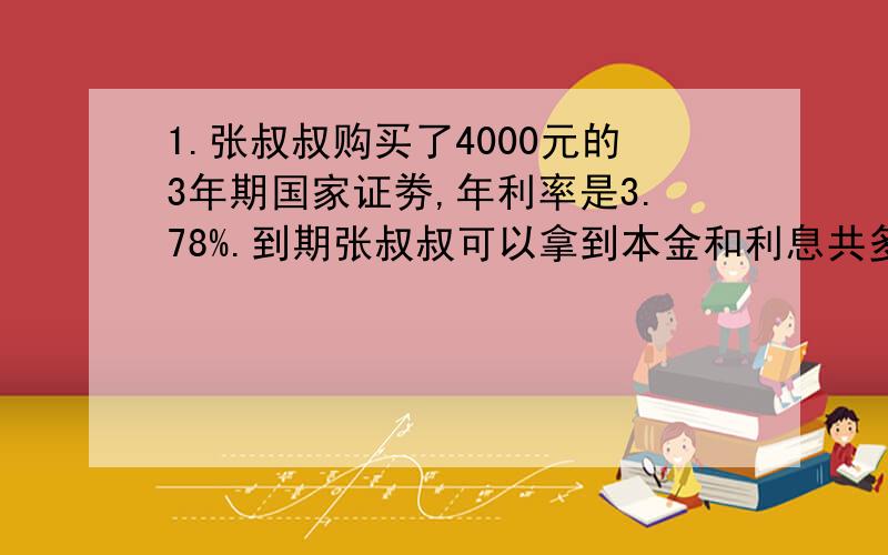 1.张叔叔购买了4000元的3年期国家证劵,年利率是3.78%.到期张叔叔可以拿到本金和利息共多少元?2.小红的爸爸将5000元人民币存入银行,整存整取三年,年利率为4.5%,3年后,他用这笔钱能买什么价位