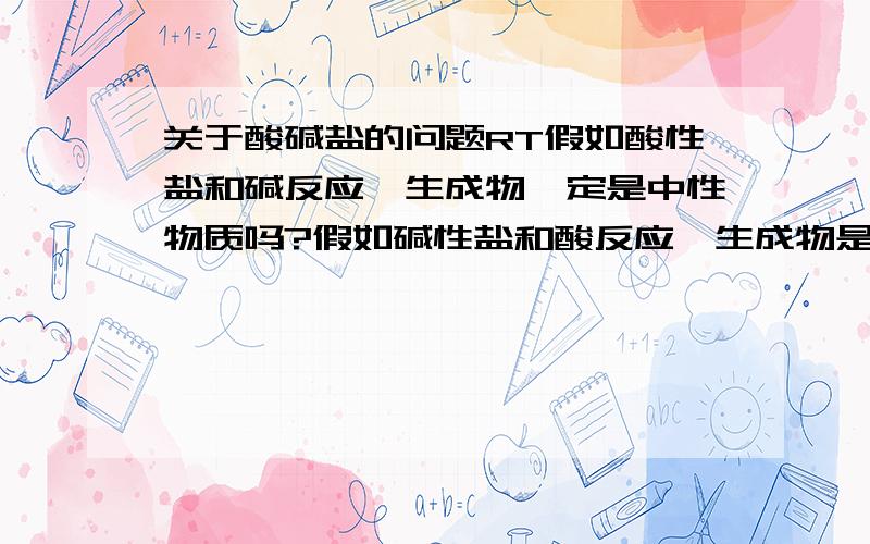 关于酸碱盐的问题RT假如酸性盐和碱反应,生成物一定是中性物质吗?假如碱性盐和酸反应,生成物是否也是中性物质?假如回答的让我能看懂或者不跑题的话提到100分或者更高