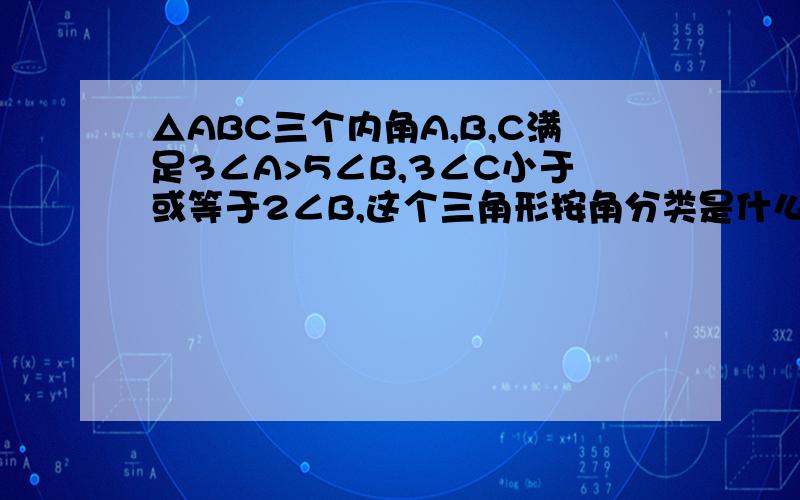 △ABC三个内角A,B,C满足3∠A>5∠B,3∠C小于或等于2∠B,这个三角形按角分类是什么三角形