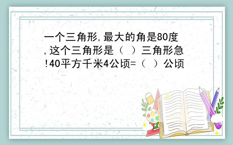 一个三角形,最大的角是80度,这个三角形是（ ）三角形急!40平方千米4公顷=（ ）公顷