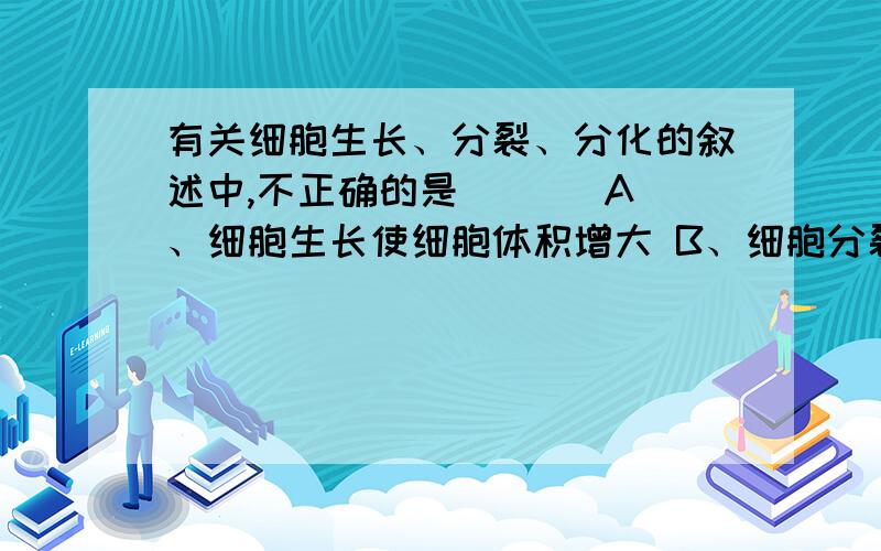 有关细胞生长、分裂、分化的叙述中,不正确的是 （ ） A、细胞生长使细胞体积增大 B、细胞分裂使细胞数目增大C、细胞分化使细胞的形态、结构、功能发生改变D、细胞分裂后两个新细胞的