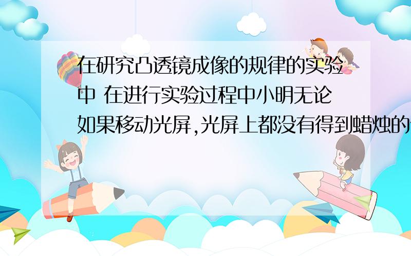 在研究凸透镜成像的规律的实验中 在进行实验过程中小明无论如果移动光屏,光屏上都没有得到蜡烛的像,起在研究凸透镜成像的规律的实验中在进行实验过程中小明无论如果移动光屏,光屏上