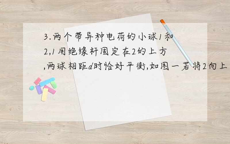 3.两个带异种电荷的小球1和2,1用绝缘杆固定在2的上方,两球相距d时恰好平衡,如图一若将2向上移动仍要它3.两个带异种电荷的小球1和2,1用绝缘杆固定在2的上方,两球相距d时恰好平衡,如图一若