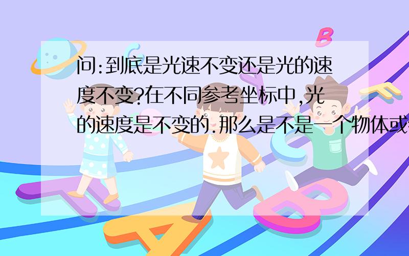 问:到底是光速不变还是光的速度不变?在不同参考坐标中,光的速度是不变的.那么是不是一个物体或物质只要在达到光的速度大小下就可以有这种性质,进一步问,就是,光的特殊性到底是由什么