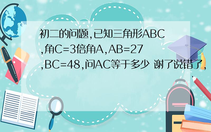 初二的问题,已知三角形ABC,角C=3倍角A,AB=27,BC=48,问AC等于多少 谢了说错了，角A=3倍角C