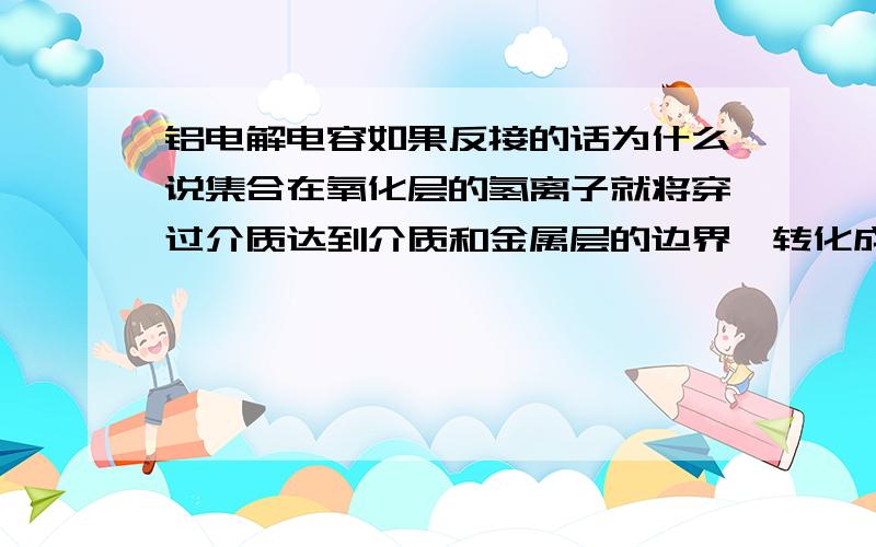 铝电解电容如果反接的话为什么说集合在氧化层的氢离子就将穿过介质达到介质和金属层的边界,转化成氢气 H离子和电子都是怎么运动的?正接的时候H离子和电子都在哪里?反接的时候呢?