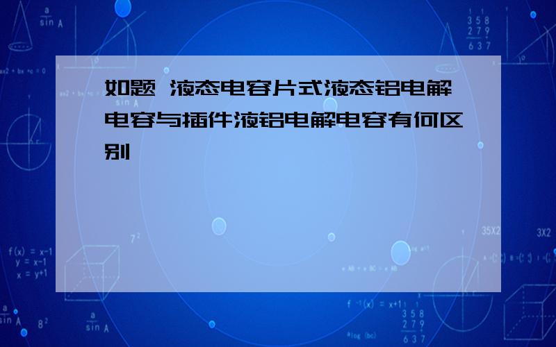 如题 液态电容片式液态铝电解电容与插件液铝电解电容有何区别