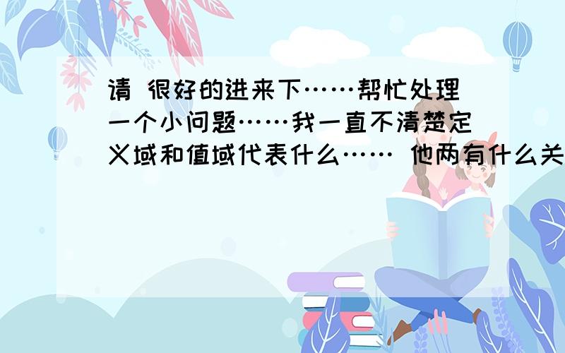 请 很好的进来下……帮忙处理一个小问题……我一直不清楚定义域和值域代表什么…… 他两有什么关系?还有、