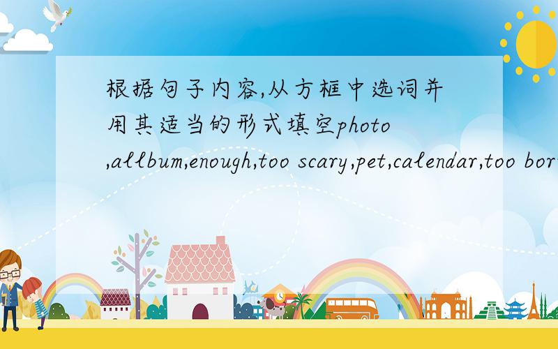 根据句子内容,从方框中选词并用其适当的形式填空photo,allbum,enough,too scary,pet,calendar,too boring,special,need to,cheap,kinds of1.A bicycle is much____than a car2.--How about some snakes?--oh,no!I thinkd they are____.3.A table