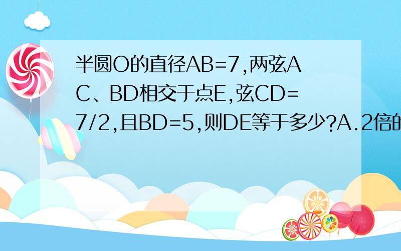 半圆O的直径AB=7,两弦AC、BD相交于点E,弦CD=7/2,且BD=5,则DE等于多少?A.2倍的根号2 B.4倍的根号2 C.5/3 D.5/2连接AD,OD、OC,三角形ODC是等边三角形,角DAC为30度,在直角三角形ADE中AD为2倍根号6,AE=2DE,就求出D