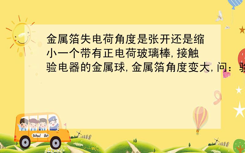 金属箔失电荷角度是张开还是缩小一个带有正电荷玻璃棒,接触验电器的金属球,金属箔角度变大,问：验电器带正电荷,验电器电子传到玻璃棒里,是否正确?（2）说验电器带正电荷,玻璃棒电子