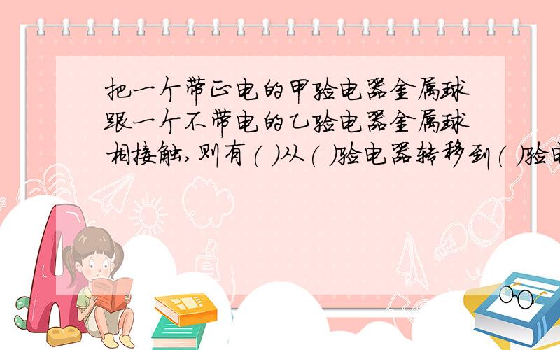 把一个带正电的甲验电器金属球跟一个不带电的乙验电器金属球相接触,则有( )从( )验电器转移到( )验电器上去,乙验电器就带上了( )电荷,电子 乙 甲 正能不能填正电 甲 乙