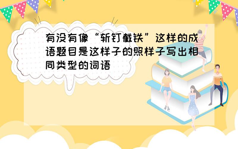 有没有像“斩钉截铁”这样的成语题目是这样子的照样子写出相同类型的词语