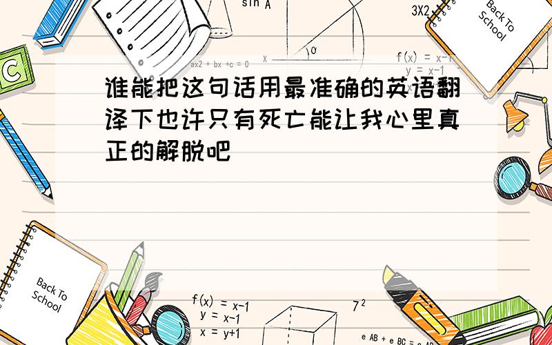 谁能把这句话用最准确的英语翻译下也许只有死亡能让我心里真正的解脱吧