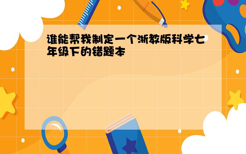 谁能帮我制定一个浙教版科学七年级下的错题本