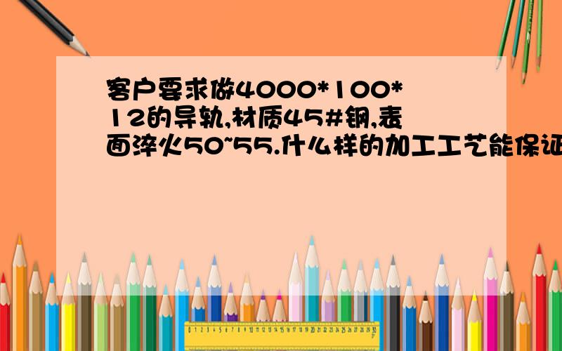 客户要求做4000*100*12的导轨,材质45#钢,表面淬火50~55.什么样的加工工艺能保证平面度或者使变形最小.