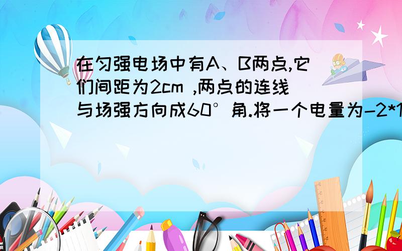 在匀强电场中有A、B两点,它们间距为2cm ,两点的连线与场强方向成60°角.将一个电量为-2*10的-5次方C的电荷由A移到B,其电势能增加了0.1J.则：（1）在此过程中,电场力对该电荷做了多少功?